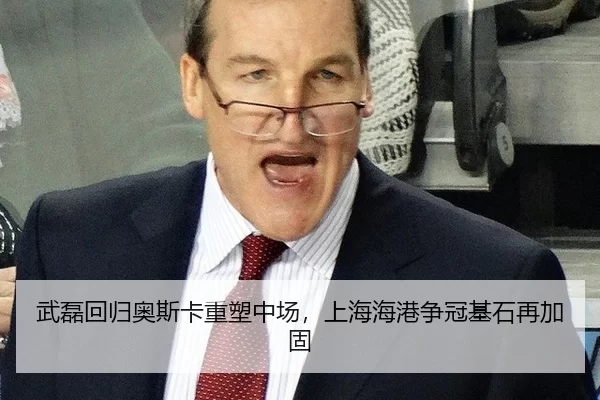 武磊回归奥斯卡重塑中场，上海海港争冠基石再加固