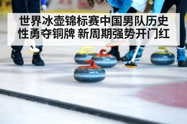 世界冰壶锦标赛中国男队历史性勇夺铜牌 新周期强势开门红